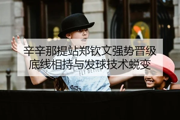 辛辛那提站郑钦文强势晋级 底线相持与发球技术蜕变
