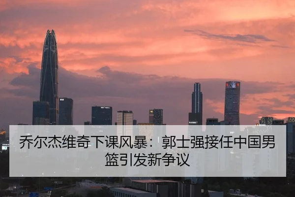 乔尔杰维奇下课风暴：郭士强接任中国男篮引发新争议